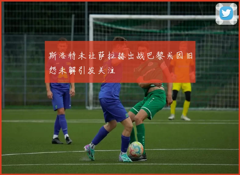 斯洛特未让萨拉赫出战巴黎或因旧怨未解引发关注