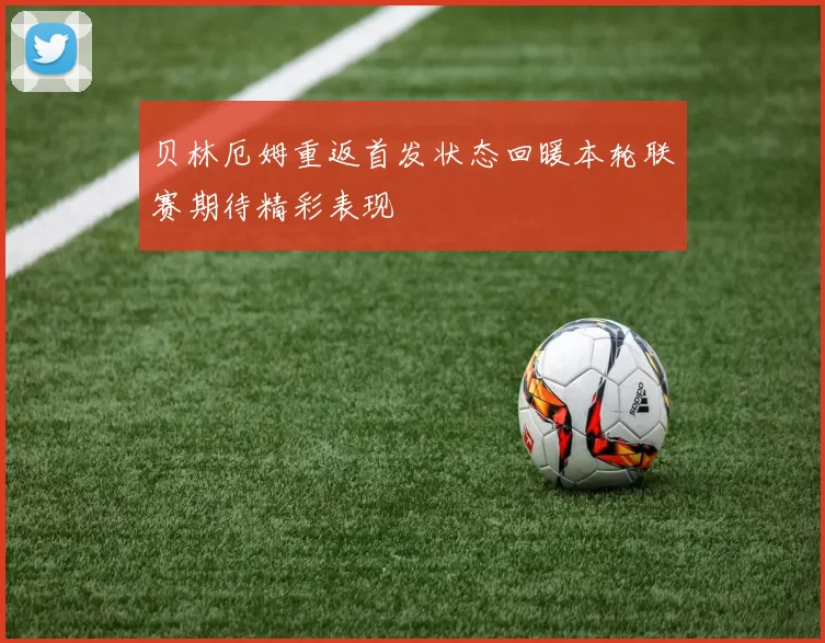贝林厄姆重返首发状态回暖本轮联赛期待精彩表现