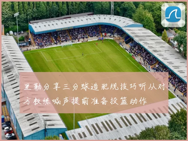 里勒分享三分球造犯规技巧听从对方教练喊声提前准备投篮动作