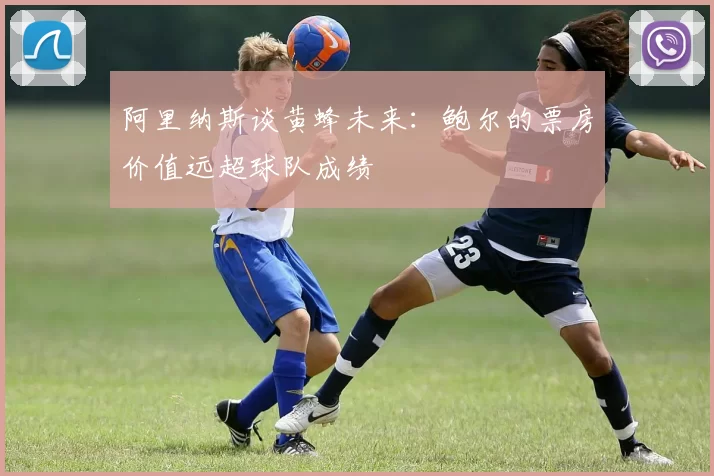 阿里纳斯谈黄蜂未来：鲍尔的票房价值远超球队成绩