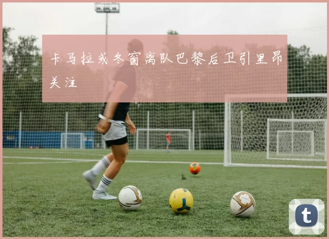 卡马拉或冬窗离队巴黎后卫引里昂关注