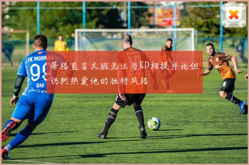蒂格直言文班无法与KD相提并论但仍然热爱他的独特风格