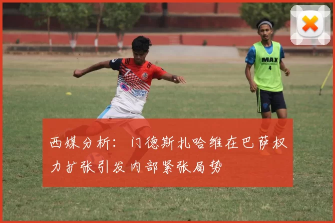 西媒分析：门德斯扎哈维在巴萨权力扩张引发内部紧张局势