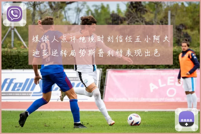 媒体人点评绝境时刻信任五小阿夫迪亚逆转局势斯普利特表现出色
