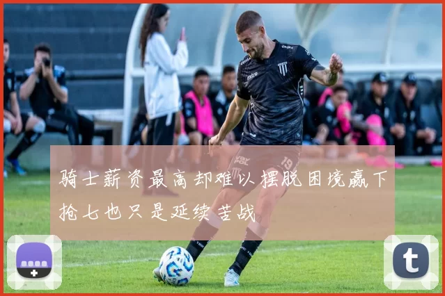骑士薪资最高却难以摆脱困境赢下抢七也只是延续苦战