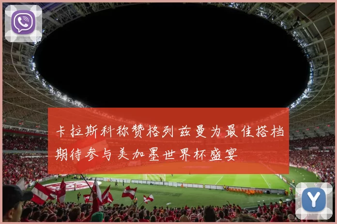 卡拉斯科称赞格列兹曼为最佳搭档期待参与美加墨世界杯盛宴
