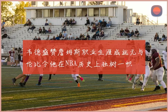 韦德盛赞詹姆斯职业生涯成就无与伦比令他在NBA历史上独树一帜