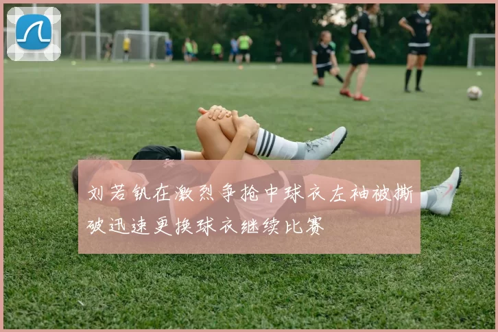 刘若钒在激烈争抢中球衣左袖被撕破迅速更换球衣继续比赛