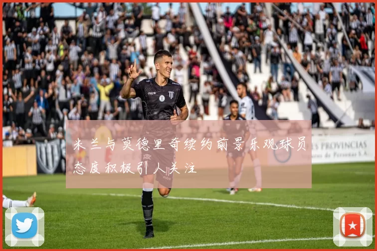 米兰与莫德里奇续约前景乐观球员态度积极引人关注