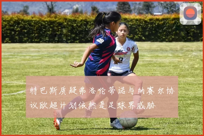 特巴斯质疑弗洛伦蒂诺与纳赛尔协议欧超计划依然是足球界威胁