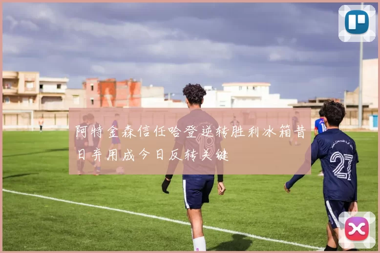 阿特金森信任哈登逆转胜利冰箱昔日弃用成今日反转关键