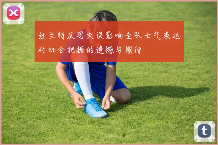 杜兰特反思失误影响全队士气表达对机会把握的遗憾与期待