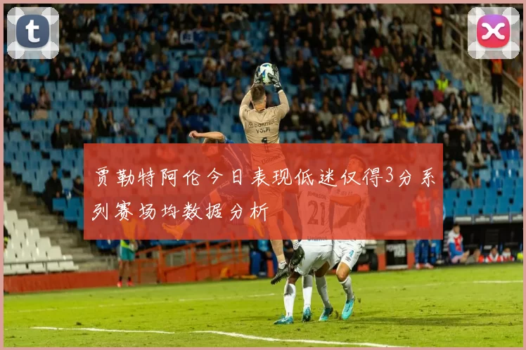贾勒特阿伦今日表现低迷仅得3分系列赛场均数据分析