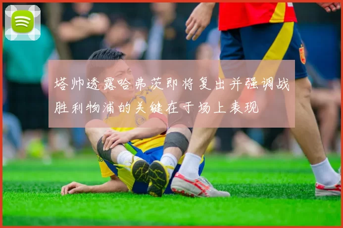 塔帅透露哈弗茨即将复出并强调战胜利物浦的关键在于场上表现