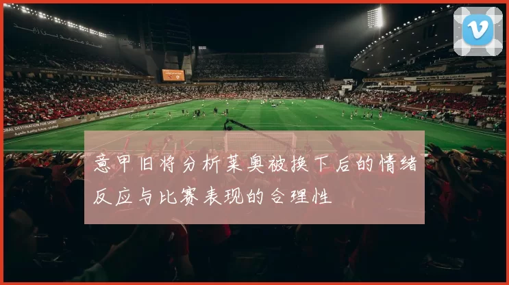 意甲旧将分析莱奥被换下后的情绪反应与比赛表现的合理性