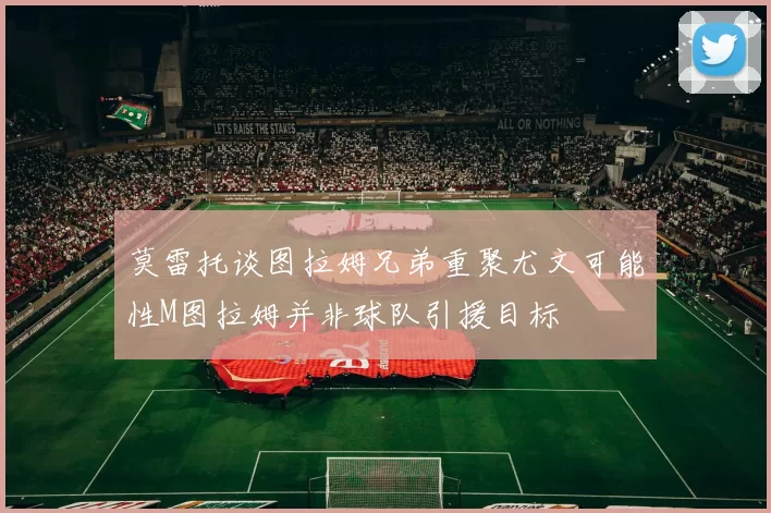 莫雷托谈图拉姆兄弟重聚尤文可能性M图拉姆并非球队引援目标