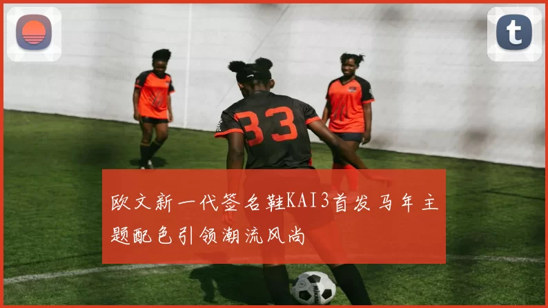 欧文新一代签名鞋KAI3首发马年主题配色引领潮流风尚